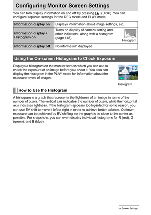 Page 148148Configuring Monitor Screen Settings
Configuring Monitor Screen Settings
You can turn display information on and off by pressing [8] (DISP). You can 
configure separate settings for the REC mode and PLAY mode.
Displays a histogram on the monitor screen which you can use to 
check the exposure of an image before you shoot it. You also can 
display the histogram in the PLAY mode for information about the 
exposure levels of images.
A histogram is a graph that represents the lightness of an image in terms...