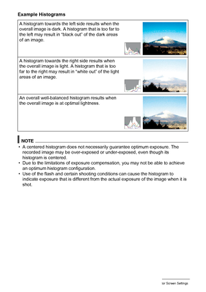 Page 149149Configuring Monitor Screen Settings
Example Histograms
NOTE
• A centered histogram does not necessarily guarantee optimum exposure. The 
recorded image may be over-exposed or under-exposed, even though its 
histogram is centered.
• Due to the limitations of exposure compensation, you may not be able to achieve 
an optimum histogram configuration.
• Use of the flash and certain shooting conditions can cause the histogram to 
indicate exposure that is different from the actual exposure of the image when...