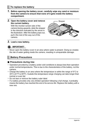 Page 158158Appendix
1.Before opening the battery cover, carefully wipe any sand or moisture 
from the camera to ensure that none of it gets inside the battery 
compartment.
2.Open the battery cover and remove 
the current battery.
With the monitor screen side of the 
camera facing upwards, slide the stopper 
in the direction indicated by the arrow in 
the illustration. After the battery pops out, 
pull it the rest of the way out of the 
camera.
3.Load a new battery.
IMPORTANT!
• Never open the battery cover in...