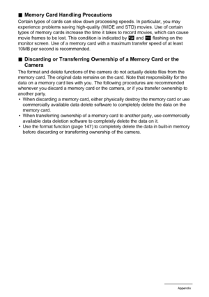 Page 161161Appendix
.Memory Card Handling Precautions
Certain types of cards can slow down processing speeds. In particular, you may 
experience problems saving high-quality (WIDE and STD) movies. Use of certain 
types of memory cards increase the time it takes to record movies, which can cause 
movie frames to be lost. This condition is indicated by »
 and Y
 flashing on the 
monitor screen. Use of a memory card with a maximum transfer speed of at least 
10MB per second is recommended.
.Discarding or...