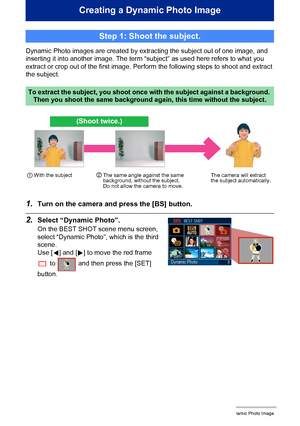 Page 1855Creating a Dynamic Photo Image
Creating a Dynamic Photo Image
Dynamic Photo images are created by extracting the subject out of one image, and 
inserting it into another image. The term “subject” as used here refers to what you 
extract or crop out of the first image. Perform the following steps to shoot and extract 
the subject.
1.Turn on the camera and press the [BS] button.
2.Select “Dynamic Photo”.
On the BEST SHOT scene menu screen, 
select “Dynamic Photo”, which is the third 
scene.
Use [4] and...