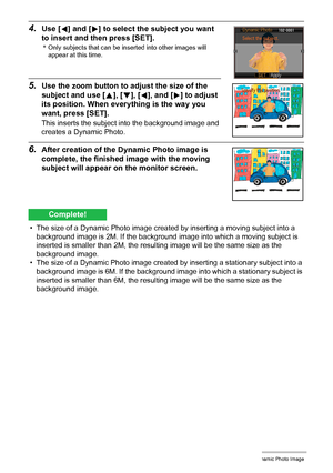 Page 1888Creating a Dynamic Photo Image
4.Use [4] and [6] to select the subject you want 
to insert and then press [SET].
*Only subjects that can be inserted into other images will 
appear at this time.
5.Use the zoom button to adjust the size of the 
subject and use [8], [2], [4], and [6] to adjust 
its position. When everything is the way you 
want, press [SET].
This inserts the subject into the background image and 
creates a Dynamic Photo.
6.After creation of the Dynamic Photo image is 
complete, the...