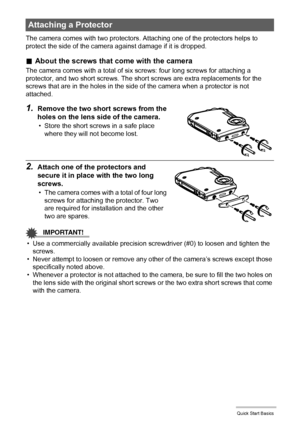 Page 2323Quick Start Basics
The camera comes with two protectors. Attaching one of the protectors helps to 
protect the side of the camera against damage if it is dropped.
.About the screws that come with the camera
The camera comes with a total of six screws: four long screws for attaching a 
protector, and two short screws. The short screws are extra replacements for the 
screws that are in the holes in the side of the camera when a protector is not 
attached.
1.Remove the two short screws from the 
holes on...