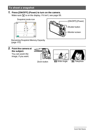 Page 2525Quick Start Basics
1.Press [ON/OFF] (Power) to turn on the camera.
Make sure R is on the display. If it isn’t, see page 58.
2.Point the camera at 
the subject.
You can zoom the 
image, if you want.
To shoot a snapshot
Snapshot mode icon
Remaining Snapshot Memory Capacity 
(page 173)
Monitor screen Shutter button
[ON/OFF] (Power)
w Wide Anglez TelephotoZoom button
Downloaded From camera-usermanual.com Casio Manuals 