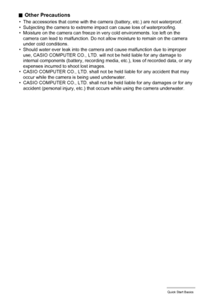 Page 3434Quick Start Basics
.Other Precautions
• The accessories that come with the camera (battery, etc.) are not waterproof.
• Subjecting the camera to extreme impact can cause loss of waterproofing.
• Moisture on the camera can freeze in very cold environments. Ice left on the 
camera can lead to malfunction. Do not allow moisture to remain on the camera 
under cold conditions.
• Should water ever leak into the camera and cause malfunction due to improper 
use, CASIO COMPUTER CO., LTD. will not be held...