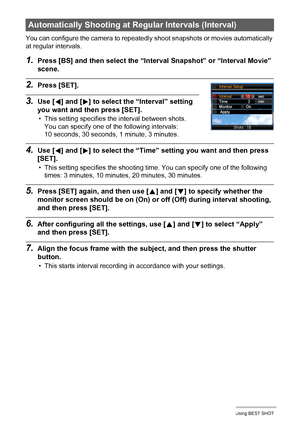 Page 6363Using BEST SHOT
You can configure the camera to repeatedly shoot snapshots or movies automatically 
at regular intervals.
1.Press [BS] and then select the “Interval Snapshot” or “Interval Movie” 
scene.
2.Press [SET].
3.Use [4] and [6] to select the “Interval” setting 
you want and then press [SET].
• This setting specifies the interval between shots. 
You can specify one of the following intervals: 
10 seconds, 30 seconds, 1 minute, 3 minutes.
4.Use [4] and [6] to select the “Time” setting you want...