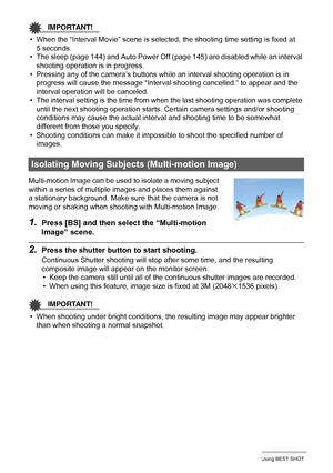 Page 6464Using BEST SHOT
IMPORTANT!
• When the “Interval Movie” scene is selected, the shooting time setting is fixed at 
5 seconds.
• The sleep (page 144) and Auto Power Off (page 145) are disabled while an interval 
shooting operation is in progress.
• Pressing any of the camera’s buttons while an interval shooting operation is in 
progress will cause the message “Interval shooting cancelled.” to appear and the 
interval operation will be canceled.
• The interval setting is the time from when the last...