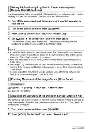 Page 106106Using the Hybrid-GPS
Use the procedure below to convert all of the positioning log data currently in camera 
memory to a KML file (extension: .kml) and save it to a memory card.
1.Turn off the camera and load the memory card to which you want to 
save the file.
2.Turn on the camera and then press [ý] (MAP).
3.Press [MENU]. On the “MAP” tab, select “Output Log”.
4.Use [8] and [2] to select “Save” and then press [SET].
The message “Saving data. Please wait...” will appear, indicating that the...