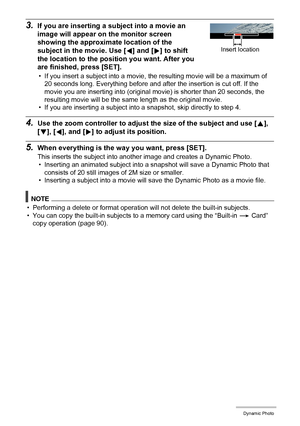 Page 112112Dynamic Photo
3.If you are inserting a subject into a movie an 
image will appear on the monitor screen 
showing the approximate location of the 
subject in the movie. Use [4] and [6] to shift 
the location to the position you want. After you 
are finished, press [SET].
• If you insert a subject into a movie, the resulting movie will be a maximum of 
20 seconds long. Everything before and after the insertion is cut off. If the 
movie you are inserting into (original movie) is shorter than 20 seconds,...