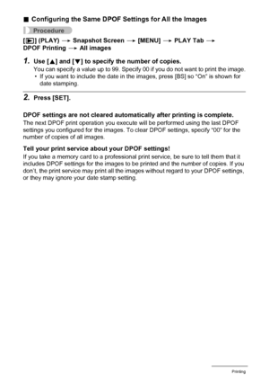 Page 118118Printing
.Configuring the Same DPOF Settings for All the Images
Procedure
[p] (PLAY) * Snapshot Screen * [MENU] * PLAY Tab * 
DPOF Printing * All images
1.Use [8] and [2] to specify the number of copies.
You can specify a value up to 99. Specify 00 if you do not want to print the image.
• If you want to include the date in the images, press [BS] so “On” is shown for 
date stamping.
2.Press [SET].
DPOF settings are not cleared automatically after printing is complete.
The next DPOF print operation you...