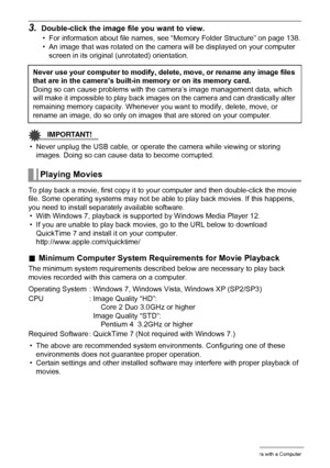 Page 125125Using the Camera with a Computer
3.Double-click the image file you want to view.
• For information about file names, see “Memory Folder Structure” on page 138.
• An image that was rotated on the camera will be displayed on your computer 
screen in its original (unrotated) orientation.
IMPORTANT!
• Never unplug the USB cable, or operate the camera while viewing or storing 
images. Doing so can cause data to become corrupted.
To play back a movie, first copy it to your computer and then double-click the...