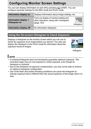 Page 152152Configuring Monitor Screen Settings
Configuring Monitor Screen Settings
You can turn display information on and off by pressing [8] (DISP). You can 
configure separate settings for the REC mode and PLAY mode.
Displays a histogram on the monitor screen which you can use to 
check the exposure of an image before you shoot it. You also can 
display the histogram in the PLAY mode for information about the 
exposure levels of images.
NOTE
• A centered histogram does not necessarily guarantee optimum...