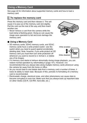 Page 163163Appendix
See page 22 for information about supported memory cards and how to load a 
memory card.
Press the memory card and then release it. This will 
cause it to pop out of the memory card slot slightly. 
Pull the card out the rest of the way and then insert 
another one.
• Never remove a card from the camera while the 
back lamp is flashing green. Doing so can cause the 
image save operation to fail and even damage the 
memory card.
.Using a Memory Card
• SD memory cards, SDHC memory cards, and...