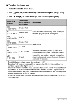 Page 3636Snapshot Tutorial
.To select the image size
1.In the REC mode, press [SET].
2.Use [8] and [2] to select the top Control Panel option (Image Size).
3.Use [4] and [6] to select an image size and then press [SET].
• The initial factory default image size setting is “14M”.
• Selecting “3:2” records images with an aspect ratio of 3:2, which matches the 
standard aspect ratio of print paper.
• The letters “HDTV” stand for “High Definition Television”. An HDTV screen has an 
aspect ratio of 16:9, which makes...