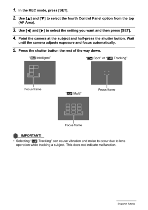 Page 4242Snapshot Tutorial
1.In the REC mode, press [SET].
2.Use [8] and [2] to select the fourth Control Panel option from the top 
(AF Area).
3.Use [4] and [6] to select the setting you want and then press [SET].
4.Point the camera at the subject and half-press the shutter button. Wait 
until the camera adjusts exposure and focus automatically.
5.Press the shutter button the rest of the way down.
IMPORTANT!
• Selecting “Ë Tracking” can cause vibration and noise to occur due to lens 
operation while tracking a...