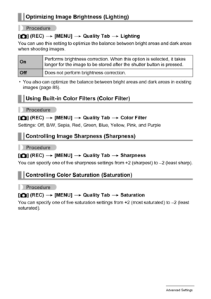 Page 7171Advanced Settings
Procedure
[r] (REC) * [MENU] * Quality Tab * Lighting
You can use this setting to optimize the balance between bright areas and dark areas 
when shooting images.
• You also can optimize the balance between bright areas and dark areas in existing 
images (page 85).
Procedure
[r] (REC) * [MENU] * Quality Tab * Color Filter
Settings: Off, B/W, Sepia, Red, Green, Blue, Yellow, Pink, and Purple
Procedure
[r] (REC) * [MENU] * Quality Tab * Sharpness
You can specify one of five sharpness...