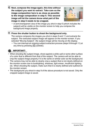 Page 102102Dynamic Photo
10.Next, compose the image again, this time without 
the subject you want to extract. Take care so the 
image composition here is as close as possible 
to the image composition in step 9. This second 
image will let the camera know what part of the 
image in step 6 needs to be cropped.
• A semi-transparent view of the image you shot in step 6 (which includes the 
subject) will be visible on the monitor screen to help you compose the 
background image properly.
11.Press the shutter button...