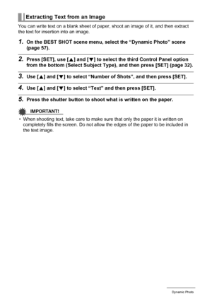 Page 103103Dynamic Photo
You can write text on a blank sheet of paper, shoot an image of it, and then extract 
the text for insertion into an image.
1.On the BEST SHOT scene menu, select the “Dynamic Photo” scene 
(page 57).
2.Press [SET], use [8] and [2] to select the third Control Panel option 
from the bottom (Select Subject Type), and then press [SET] (page 32).
3.Use [8] and [2] to select “Number of Shots”, and then press [SET].
4.Use [8] and [2] to select “Text” and then press [SET].
5.Press the shutter...