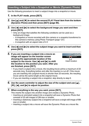 Page 104104Dynamic Photo
Use the following procedure to insert a subject image into a snapshot or movie.
1.In the PLAY mode, press [SET].
2.Use [8] and [2] to select the second PLAY Panel item from the bottom 
(Dynamic Photo) and then press [SET] (page 89).
3.Use [4] and [6] to select the background image you want and then 
press [SET].
• Only an image that satisfies the following conditions can be used as a 
background image.
– A snapshot or movie recorded with this camera or a snapshot transferred to 
this...