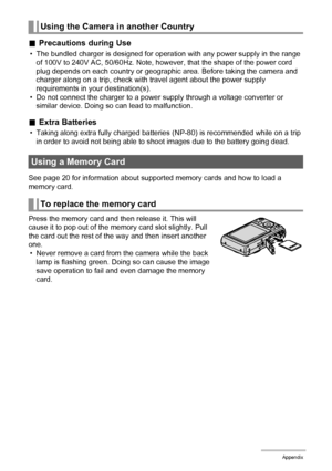 Page 153153Appendix
.Precautions during Use
• The bundled charger is designed for operation with any power supply in the range 
of 100V to 240V AC, 50/60Hz. Note, however, that the shape of the power cord 
plug depends on each country or geographic area. Before taking the camera and 
charger along on a trip, check with travel agent about the power supply 
requirements in your destination(s).
• Do not connect the charger to a power supply through a voltage converter or 
similar device. Doing so can lead to...