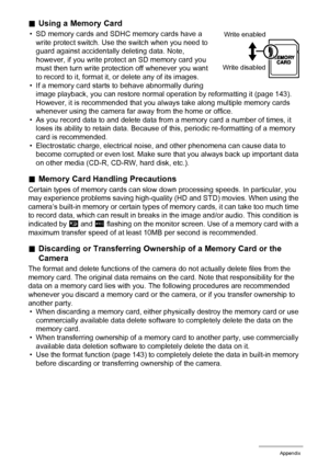 Page 154154Appendix
.Using a Memory Card
• SD memory cards and SDHC memory cards have a 
write protect switch. Use the switch when you need to 
guard against accidentally deleting data. Note, 
however, if you write protect an SD memory card you 
must then turn write protection off whenever you want 
to record to it, format it, or delete any of its images.
• If a memory card starts to behave abnormally during 
image playback, you can restore normal operation by reformatting it (page 143). 
However, it is...