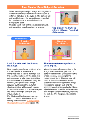 Page 1819Creating a Dynamic Photo Image
Four Tips for Good Subject Cropping
• When shooting the subject image, shoot against a 
white wall or some other surface whose color is 
different from that of the subject. The camera will 
not be able to crop the subject image properly if 
its color is the same as or similar to the 
background color.
• Select a blank wall for the subject background, 
not one with a complex pattern or shapes.
Find a blank wall whose 
color is different from that 
of the subject.
Look for a...