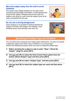 Page 18210Creating a Dynamic Photo Image
Move the subject away from the wall to avoid 
shadows!
The camera may mistake shadows on the wall or floor 
caused by strong sunlight, illumination, or other light sources 
as part of the subject. Shadows tend to form when the 
subject is too close to a wall. Have the subject move as far 
away as possible from the wall.
Do not use a moving background!
Good cropping is not possible if anything besides the 
subject is moving in the images. For example, avoid 
breaking...