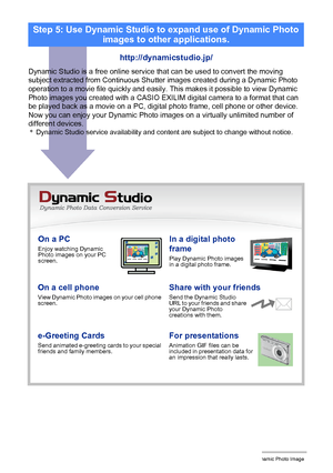 Page 18614Creating a Dynamic Photo Image
On a PCEnjoy watching Dynamic 
Photo images on your PC 
screen.In a digital photo 
frame
Play Dynamic Photo images 
in a digital photo frame.
On a cell phoneView Dynamic Photo images on your cell phone 
screen.Share with your friendsSend the Dynamic Studio 
URL to your friends and share 
your Dynamic Photo 
creations with them.
e-Greeting CardsSend animated e-greeting cards to your special 
friends and family members.For presentationsAnimation GIF files can be 
included...