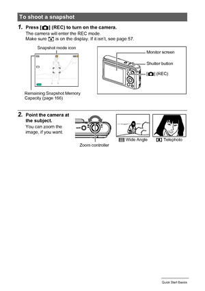 Page 2525Quick Start Basics
1.Press [r] (REC) to turn on the camera.
The camera will enter the REC mode.
Make sure R is on the display. If it isn’t, see page 57.
2.Point the camera at 
the subject.
You can zoom the 
image, if you want.
To shoot a snapshot
Snapshot mode icon
Remaining Snapshot Memory 
Capacity (page 166)Monitor screen
Shutter button
[r] (REC)
w Wide Anglez TelephotoZoom controller
Downloaded From camera-usermanual.com Casio Manuals 