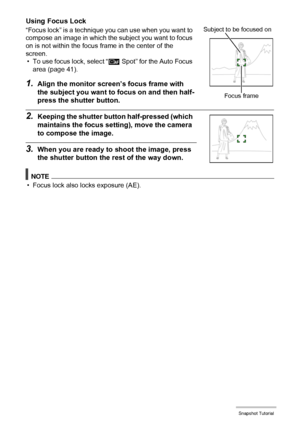 Page 4040Snapshot Tutorial
Using Focus Lock
“Focus lock” is a technique you can use when you want to 
compose an image in which the subject you want to focus 
on is not within the focus frame in the center of the 
screen.
• To use focus lock, select “Û Spot” for the Auto Focus 
area (page 41).
1.Align the monitor screen’s focus frame with 
the subject you want to focus on and then half-
press the shutter button.
2.Keeping the shutter button half-pressed (which 
maintains the focus setting), move the camera 
to...