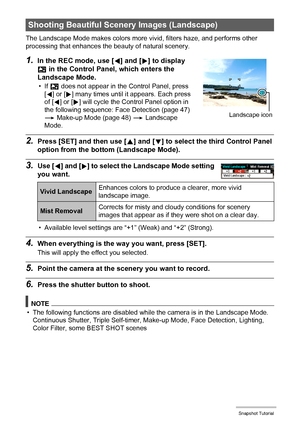 Page 4949Snapshot Tutorial
The Landscape Mode makes colors more vivid, filters haze, and performs other 
processing that enhances the beauty of natural scenery.
1.In the REC mode, use [4] and [6] to display 
Ö in the Control Panel, which enters the 
Landscape Mode.
•If Ö does not appear in the Control Panel, press 
[4] or [6] many times until it appears. Each press 
of [4] or [6] will cycle the Control Panel option in 
the following sequence: Face Detection (page 47) 
* Make-up Mode (page 48) * Landscape...