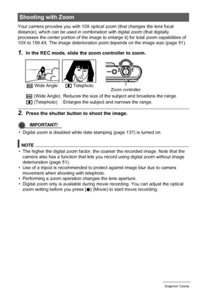 Page 5050Snapshot Tutorial
Your camera provides you with 10X optical zoom (that changes the lens focal 
distance), which can be used in combination with digital zoom (that digitally 
processes the center portion of the image to enlarge it) for total zoom capabilities of 
10X to 159.4X. The image deterioration point depends on the image size (page 51).
1.In the REC mode, slide the zoom controller to zoom.
2.Press the shutter button to shoot the image.
IMPORTANT!
• Digital zoom is disabled while date stamping...