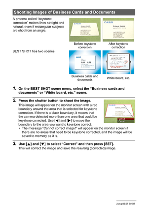 Page 6262Using BEST SHOT
1.On the BEST SHOT scene menu, select the “Business cards and 
documents” or “White board, etc.” scene.
2.Press the shutter button to shoot the image.
This image will appear on the monitor screen with a red 
boundary around the area that is selected for keystone 
correction. If there is a black boundary, it means that 
the camera detected more than one area that could be 
keystone corrected. Use [
4] and [6] to move the 
boundary to the area you want to keystone correct.
• The message...