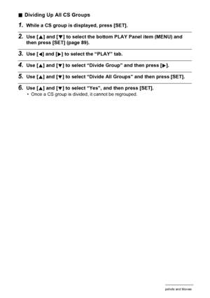 Page 8585Viewing Snapshots and Movies
.Dividing Up All CS Groups
1.While a CS group is displayed, press [SET].
2.Use [8] and [2] to select the bottom PLAY Panel item (MENU) and 
then press [SET] (page 89).
3.Use [4] and [6] to select the “PLAY” tab.
4.Use [8] and [2] to select “Divide Group” and then press [6].
5.Use [8] and [2] to select “Divide All Groups” and then press [SET].
6.Use [8] and [2] to select “Yes”, and then press [SET].
• Once a CS group is divided, it cannot be regrouped.
Downloaded From...