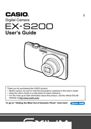 Page 11
E
To go to “Getting the Most Out of Dynamic Photo” click here!
Thank you for purchasing this CASIO product.
• Before using it, be sure to read the precautions contained in this User’s Guide.
• Keep the User’s Guide in a safe place for future reference.
• For the most up-to-date information about this product, visit the official EXILIM 
Website at http://www.exilim.com/
Digital Camera
User’s Guide
Downloaded From camera-usermanual.com Casio Manuals 