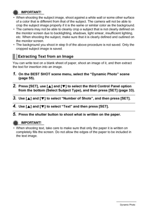 Page 104104Dynamic Photo
IMPORTANT!
• When shooting the subject image, shoot against a white wall or some other surface 
of a color that is different from that of the subject. The camera will not be able to 
crop the subject image properly if it is the same or similar color as the background.
• The camera may not be able to cleanly crop a subject that is not clearly defined on 
the monitor screen due to backlighting, shadows, light smear, insufficient lighting, 
etc. When shooting the subject, make sure that it...