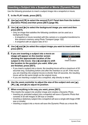 Page 105105Dynamic Photo
Use the following procedure to insert a subject image into a snapshot or movie.
1.In the PLAY mode, press [SET].
2.Use [8] and [2] to select the second PLAY Panel item from the bottom 
(Dynamic Photo) and then press [SET] (page 90).
3.Use [4] and [6] to select the background image you want and then 
press [SET].
• Only an image that satisfies the following conditions can be used as a 
background image.
– A snapshot or movie recorded with this camera or a snapshot transferred to 
this...