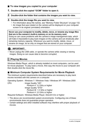 Page 119119Using the Camera with a Computer
.To view images you copied to your computer
1.Double-click the copied “DCIM” folder to open it.
2.Double-click the folder that contains the images you want to view.
3.Double-click the image file you want to view.
• For information about file names, see “Memory Folder Structure” on page 132.
• An image that was rotated on the camera will be displayed on your computer 
screen in its original (unrotated) orientation.
IMPORTANT!
• Never unplug the USB cable, or operate the...