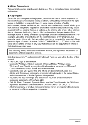 Page 151151Appendix
.Other Precautions
The camera becomes slightly warm during use. This is normal and does not indicate 
malfunction.
.Copyrights
Except for your own personal enjoyment, unauthorized use of use of snapshots or 
movies of images whose rights belong to others, without the permission of the right 
holder, is forbidden by copyright laws. In some cases, shooting of public 
performances, shows, exhibitions, etc. may be restricted entirely, even if it is for your 
own personal enjoyment. Regardless of...