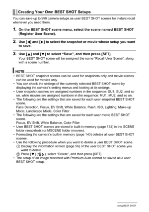 Page 5858Using BEST SHOT
You can save up to 999 camera setups as user BEST SHOT scenes for instant recall 
whenever you need them.
1.On the BEST SHOT scene menu, select the scene named BEST SHOT 
(Register User Scene).
2.Use [4] and [6] to select the snapshot or movie whose setup you want 
to save.
3.Use [8] and [2] to select “Save”, and then press [SET].
Your BEST SHOT scene will be assigned the name “Recall User Scene”, along 
with a scene number.
NOTE
• BEST SHOT snapshot scenes can be used for snapshots...