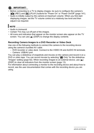 Page 8989Viewing Snapshots and Movies
IMPORTANT!
• Before connecting to a TV to display images, be sure to configure the camera’s 
[r] (REC) and [p] (PLAY) buttons for “Power On” or “Power On/Off” (page 141).
• Audio is initially output by the camera at maximum volume. When you first start 
displaying images, set the TV volume control at a relatively low level and then 
adjust it as required.
NOTE
• Audio is monaural.
• Certain TVs may cut off part of the images.
• All icons and indicators that appear on the...