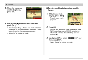 Page 128128
PLAYBACK
5.When the frame you
want is displayed,
press [].
6.Use [] and [] to select “Yes,” and then
press [SET].
• The message “Busy.... Please wait...” will remain on
the display as the cut operation is performed. Cutting
is complete when the message disappears.
• Select “No” to exit the cut mode.
To cut everything between two specific
frames
1.While the movie is
playing, press [SET].
• This will pause movie
playback.
2.Press [].
• You can also display the same screen while in the
PLAY mode,...