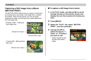 Page 130130
PLAYBACK
Capturing a Still Image from a Movie
(MOTION PRINT)
The MOTION PRINT feature lets you capture a frame from
an existing movie and create a still image that is suitable
for printing. There are two layouts you can use when
capturing an image, and the layout you select determines
the final image size.
• 9 frames (1600 ×
 1200-pixel
final image size)
• 1 frame (640 ×
 480-pixel final
data size)
Selected main image Background images
Selected main image
To capture a still image from a movie
1.In...