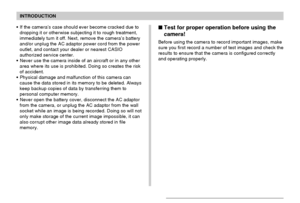 Page 14INTRODUCTION
14
If the camera’s case should ever become cracked due to
dropping it or otherwise subjecting it to rough treatment,
immediately turn it off. Next, remove the camera’s battery
and/or unplug the AC adaptor power cord from the power
outlet, and contact your dealer or nearest CASIO
authorized service center.
Never use the camera inside of an aircraft or in any other
area where its use is prohibited. Doing so creates the risk
of accident.
Physical damage and malfunction of this camera can...