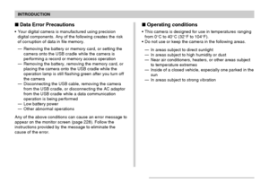 Page 15INTRODUCTION
15
Data Error Precautions
Your digital camera is manufactured using precision
digital components. Any of the following creates the risk
of corruption of data in file memory.
—Removing the battery or memory card, or setting the
camera onto the USB cradle while the camera is
performing a record or memory access operation
—Removing the battery, removing the memory card, or
placing the camera onto the USB cradle while the
operation lamp is still flashing green after you turn off
the camera...