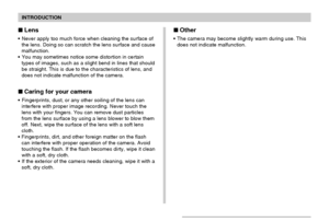 Page 17INTRODUCTION
17
Lens
Never apply too much force when cleaning the surface of
the lens. Doing so can scratch the lens surface and cause
malfunction.
You may sometimes notice some distortion in certain
types of images, such as a slight bend in lines that should
be straight. This is due to the characteristics of lens, and
does not indicate malfunction of the camera.
Caring for your camera
Fingerprints, dust, or any other soiling of the lens can
interfere with proper image recording. Never touch the...