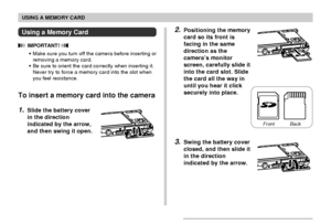 Page 164USING A MEMORY CARD
164
2.Positioning the memory
card so its front is
facing in the same
direction as the
camera’s monitor
screen, carefully slide it
into the card slot. Slide
the card all the way in
until you hear it click
securely into place.
3.Swing the battery cover
closed, and then slide it
in the direction
indicated by the arrow.
Using a Memory Card
 IMPORTANT! 
•Make sure you turn off the camera before inserting or
removing a memory card.
•Be sure to orient the card correctly when inserting it....