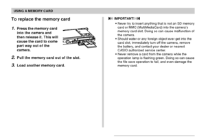 Page 165USING A MEMORY CARD
165
To replace the memory card
1.Press the memory card
into the camera and
then release it. This will
cause the card to come
part way out of the
camera.
2.Pull the memory card out of the slot.
3.Load another memory card.
 IMPORTANT! 
•Never try to insert anything that is not an SD memory
card or MMC (MultiMediaCard) into the camera’s
memory card slot. Doing so can cause malfunction of
the camera.
•Should water or any foreign object ever get into the
card slot, immediately turn off the...