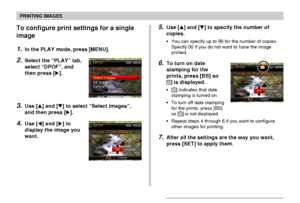 Page 172PRINTING IMAGES
172
To configure print settings for a single
image
1.In the PLAY mode, press [MENU].
2.Select the “PLAY” tab,
select “DPOF”, and
then press [].
3.Use [] and [] to select “Select images”,
and then press [].
4.Use [] and [] to
display the image you
want.
5.Use [] and [] to specify the number of
copies.
•You can specify up to 99 for the number of copies.
Specify 00 if you do not want to have the image
printed.
6.To turn on date
stamping for the
prints, press [BS] so
12121 is...