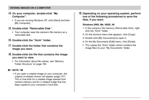 Page 186VIEWING IMAGES ON A COMPUTER
186
14.On your computer, double-click “My
Computer”.
•If you are running Windows XP, click [Start] and then
[My Computer].
15.Double-click “Removable Disk”.
•Your computer sees the camera’s file memory as a
removable disk.
16.Double-click the “Dcim” folder.
17.Double-click the folder that contains the
image you want.
18.Double-click the file that contains the image
you want to view.
•For information about file names, see “Memory
Folder Structure” on page 195.
 NOTE 
•If you...